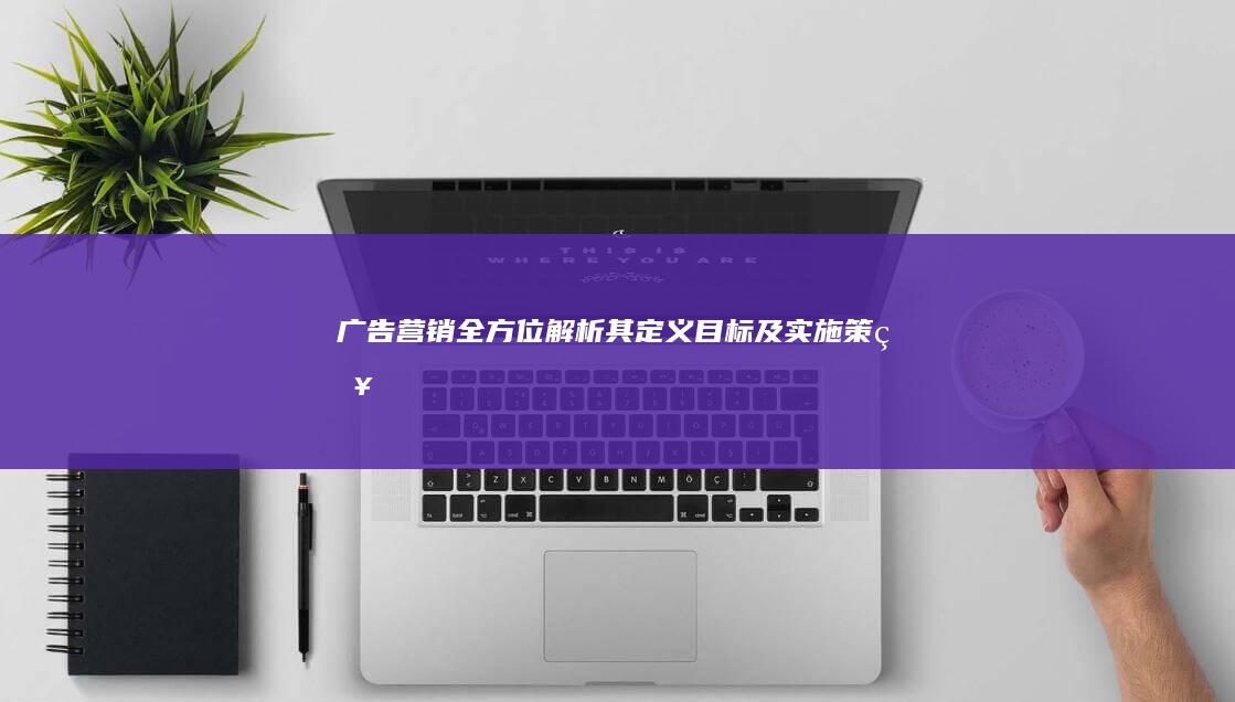 广告营销：全方位解析其定义、目标及实施策略